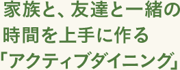 家族と、友達と一緒の 時間を上手に作る「アクティブダイニング」