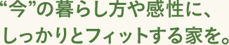 “今”の暮らし方や感性に、しっかりとフィットする家を。