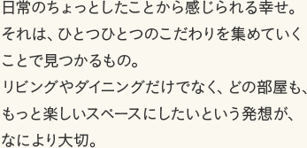 日常のちょっとしたことから感じられる幸せ。それは、ひとつひとつのこだわりを集めていくことで見つかるもの。リビングやダイニングだけでなく、どの部屋も、もっと楽しいスペースにしたいという発想が、なにより大切。