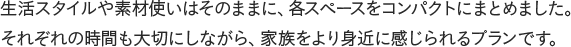 生活スタイルや素材使いはそのままに、各スペースをコンパクトにまとめました。それぞれの時間も大切にしながら、家族をより身近に感じられるプランです。