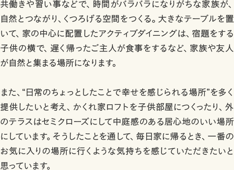 共働きや習い事などで、時間がバラバラになりがちな家族が、自然とつながり、くつろげる空間をつくる。大きなテーブルを置いて、家の中心に配置したアクティブダイニングは、宿題をする子供の横で、遅く帰ったご主人が食事をするなど、家族や友人が自然と集まる場所になります。 また、“日常のちょっとしたことで幸せを感じられる場所”を多く提供したいと考え、かくれ家ロフトを子供部屋につくったり、外のテラスはセミクローズにして中庭感のある居心地のいい場所にしています。そうしたことを通して、毎日家に帰るとき、一番のお気に入りの場所に行くような気持ちを感じていただきたいと思っています。