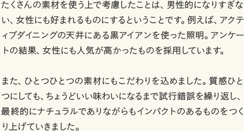 たくさんの素材を使う上で考慮したことは、男性的になりすぎない、女性にも好まれるものにするということです。例えば、アクティブダイニングの天井にある黒アイアンを使った照明。アンケートの結果、女性にも人気が高かったものを採用しています。 また、ひとつひとつの素材にもこだわりを込めました。質感ひとつにしても、ちょうどいい味わいになるまで試行錯誤を繰り返し、最終的にナチュラルでありながらもインパクトのあるものをつくり上げていきました。