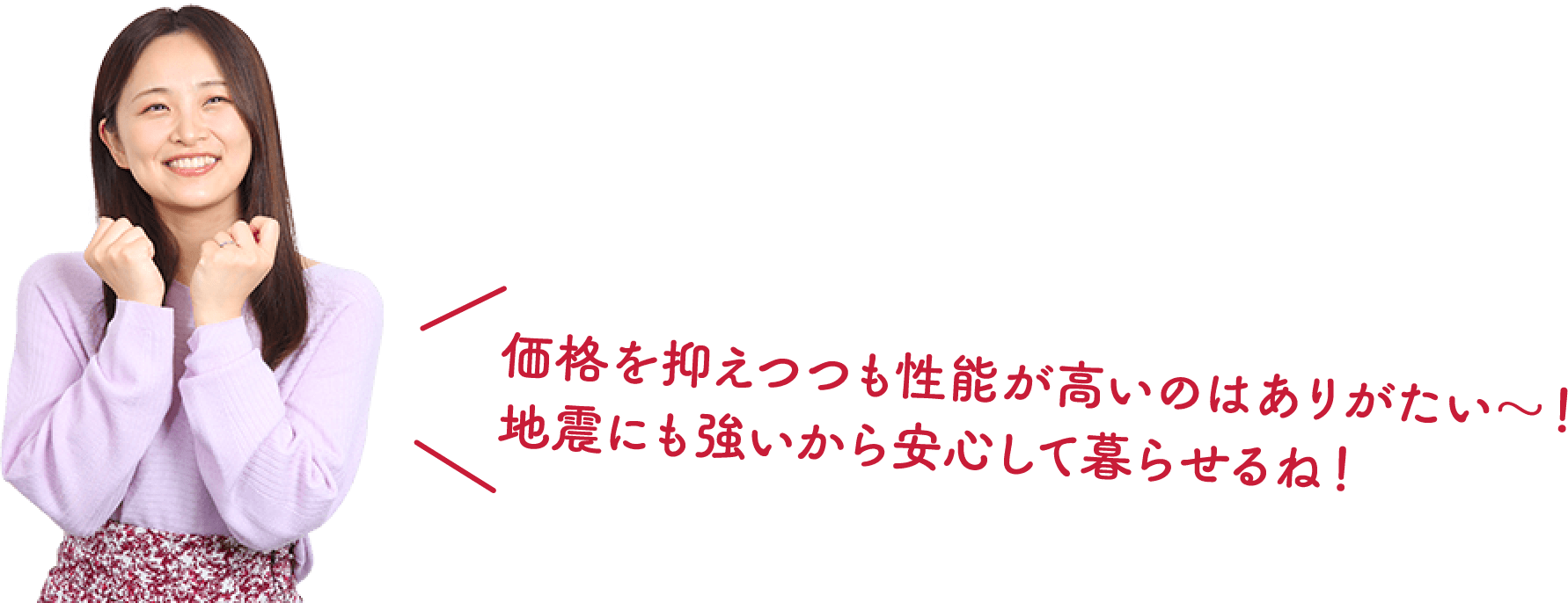 価格を抑えつつも性能が高いのはありがたい～！地震にも強いから安心して暮らせるね！
