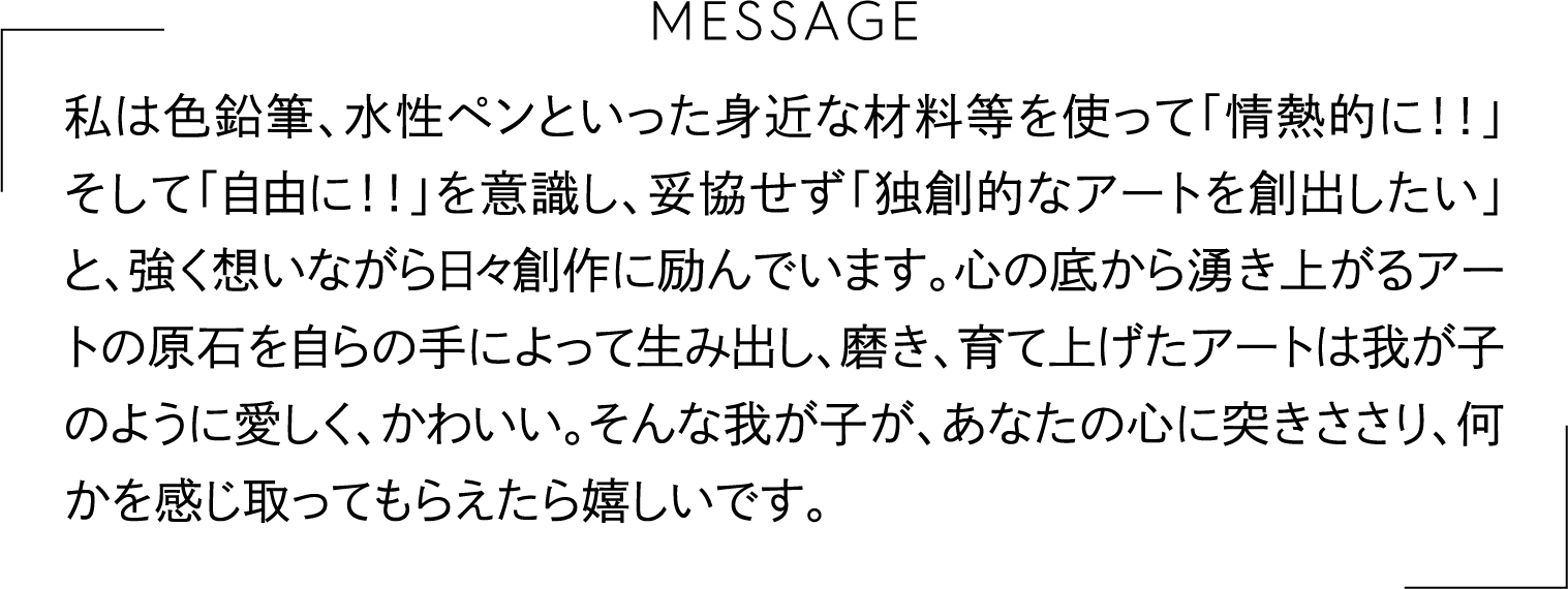 私は色鉛筆、水性ペンといった身近な材料等を使って「情熱的に！！」そして「自由に！！」を意識し、妥協せず「独創的なアートを創出したい」と、強く想いながら日々創作に励んでいます。心の底から湧き上がるアートの原石を自らの手によって生み出し、磨き、育て上げたアートは我が子のように愛しく、かわいい。そんな我が子が、あなたの心に突きささり、何かを感じ取ってもらえたら嬉しいです。