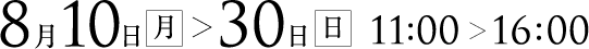 8月10日(月)〜30日(日) 11：00～16：00