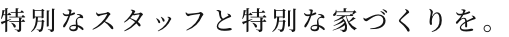 特別なスタッフと特別な家づくりを。