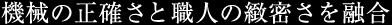 機械の正確さと職人の緻密さを融合