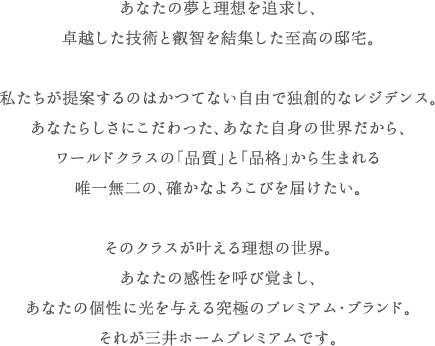 あなたの夢と理想を追求し、卓越した技術と叡智を結集した至高の邸宅。私たちが提案するのはかつてない自由で独創的なレジデンス。あなたらしさにこだわった、あなた自身の世界だから、ワールドクラスの「品質」と「品格」から生まれる唯一無二の、確かなよろこびを届けたい。そのクラスが叶える理想の世界。あなたの感性を呼び覚まし、あなたの個性に光を与える究極のプレミアム・ブランド。それが三井ホームプレミアムです。