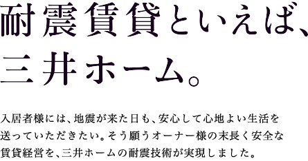 耐震賃貸といえば、三井ホーム。入居者様には、地震が来た日も、安心して心地よい生活を送っていただきたい。そう願うオーナー様の末永く安全な賃貸経営を、三井ホームの耐震技術が実現しました。