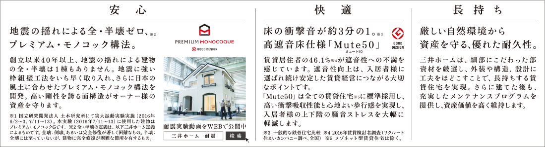 安心:地震の揺れによる全・半壊ゼロ、プレミアム・モノコック構法。 快適:床の衝撃音が約3分の1。高遮音床仕様「Mute50」 長持ち:厳しい自然環境から資産を守る、優れた耐久性。