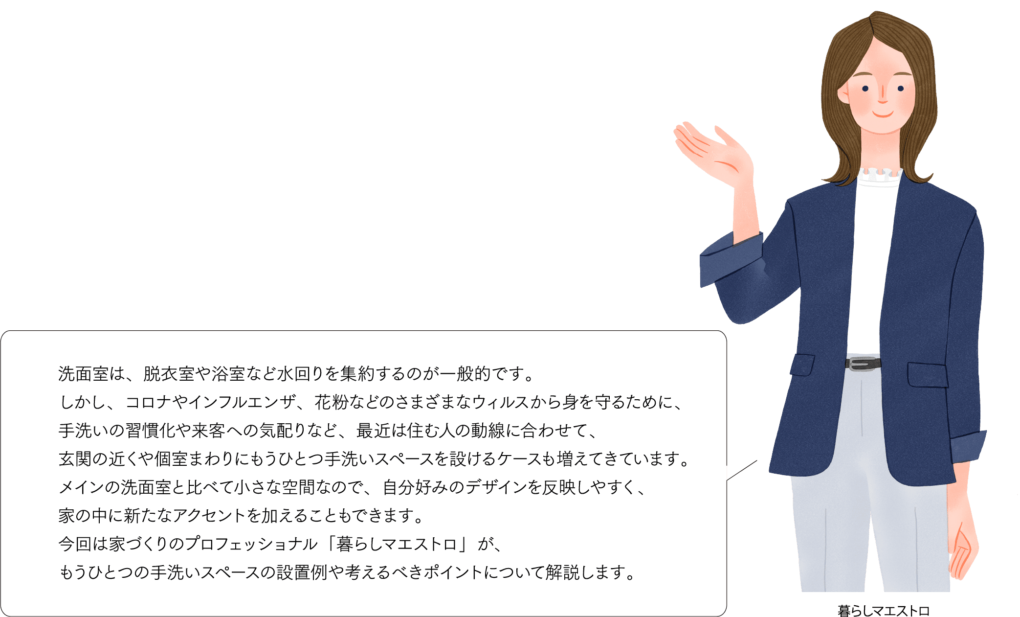 洗面室は、脱衣室や浴室など水回りを集約するのが一般的です。しかし、コロナやインフルエンザ、花粉などのさまざまなウィルスから身を守るために、手洗いの習慣化や来客への気配りなど、最近は住む人の動線に合わせて、玄関の近くや個室まわりにもうひとつ手洗いスペースを設けるケースも増えてきています。メインの洗面室と比べて小さな空間なので、自分好みのデザインを反映しやすく、家の中に新たなアクセントを加えることもできます。今回は家づくりのプロフェッショナル「暮らしマエストロ」が、もうひとつの手洗いスペースの設置例や考えるべきポイントについて解説します。