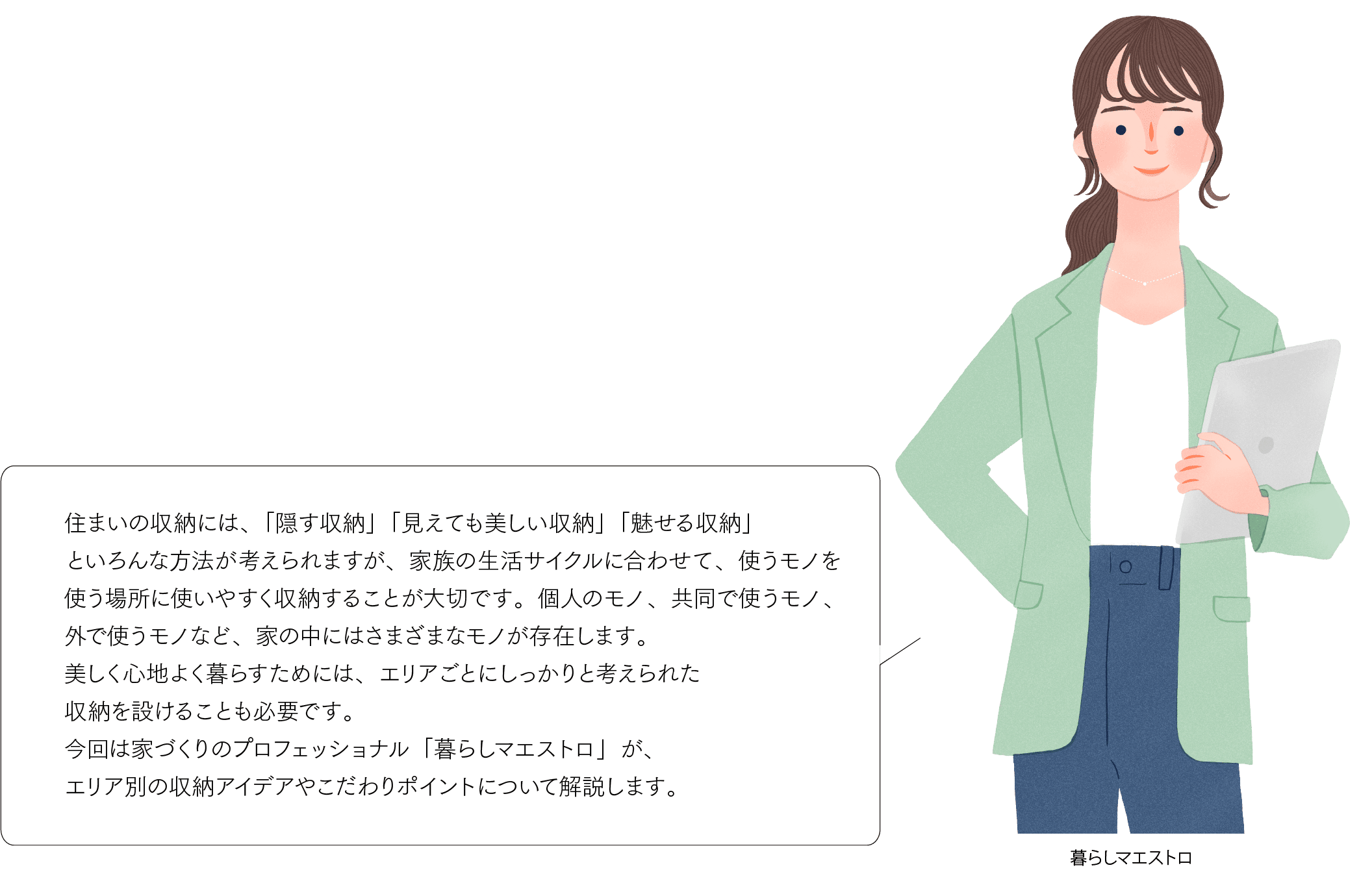 住まいの収納には、「隠す収納」「見えても美しい収納」「魅せる収納」といろんな方法が考えられますが、家族の生活サイクルに合わせて、使うモノを使う場所に使いやすく収納することが大切です。個人のモノ、共同で使うモノ、外で使うモノなど、家の中にはさまざまなモノが存在します。美しく心地よく暮らすためには、エリアごとにしっかりと考えられた収納を設けることも必要です。今回は家づくりのプロフェッショナル「暮らしマエストロ」が、エリア別の収納アイデアやこだわりポイントについて解説します。
