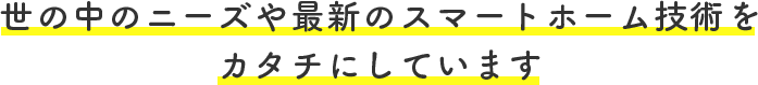 世の中のニーズや最新のスマートホーム技術を カタチにしています