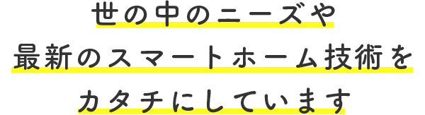 世の中のニーズや最新のスマートホーム技術を カタチにしています